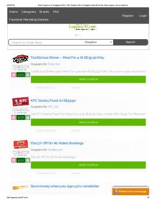 2/22/2016 Best Coupons in Singapore Site | The Quality Site in Singapore that offers the best coupons for customers
http://sgcoupons247.com/ 1/5
Tastilicious Dinner – Meal For 4 At S$39.90 Only
Coupons for Pizza Hut
Tastilicious Dinner gives Meal For 4 person At S$39.90 Only. No promo code required to
KFC Variety Feast At S$39.90
Coupons for KFC_SG
Get KFC Variety Feast For Party Of 4-5 At S$39.90 Only. Check Offer Page For More Det
Flat 5% Off On All Hotels Bookings
Coupons for Hotels.com
Flat 5% Off On All Hotels Bookings
Save money when you sign up to newsletter
0 reviews
100%N O
MORE DETAILS SHARE
VIEW COUPON
0 reviews
100%N O
MORE DETAILS SHARE
VIEW COUPON
0 reviews
100%N O
MORE DETAILS SHARE
VIEW COUPON
Search for Great Deals Coupons Search
Please Live a message...
Home Categories Brands FAQ
Facebook Marketing Solution
Register Login
 