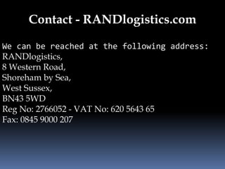 Contact - RANDlogistics.com 
We can be reached at the following address: 
RANDlogistics, 
8 Western Road, 
Shoreham by Sea, 
West Sussex, 
BN43 5WD 
Reg No: 2766052 - VAT No: 620 5643 65 
Fax: 0845 9000 207 
 