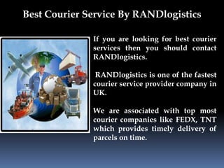 Best Courier Service By RANDlogistics 
If you are looking for best courier 
services then you should contact 
RANDlogistics. 
RANDlogistics is one of the fastest 
courier service provider company in 
UK. 
We are associated with top most 
courier companies like FEDX, TNT 
which provides timely delivery of 
parcels on time. 
 