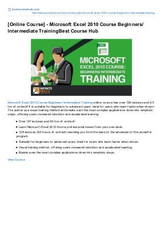 best coursehub.com
http://bestcoursehub.com/home/index.php/microsoft-excel-2010-course-beginners-intermediate-training/
[Online Course] - Microsoft Excel 2010 Course Beginners/
Intermediate TrainingBest Course Hub
Microsof t Excel 2010 Course Beginners/ Intermediate Training online course has over 129 lectures and 9.5
hrs of content! It is suitable f or beginners to advanced users. ideal f or users who learn f aster when shown.
The author use visual training method and breaks even the most complex applications down into simplistic
steps, of f ering users increased retention and accelerated learning.
Over 127 lectures and 9.5 hrs of content!
Learn Microsof t Excel 2010 f rom a prof essional trainer f rom your own desk.
126 lectures (9.5 hours of content) teaching you f rom the basic to the advanced of this powerf ul
program
Suitable f or beginners to advanced users. ideal f or users who learn f aster when shown.
Visual training method, of f ering users increased retention and accelerated learning.
Breaks even the most complex applications down into simplistic steps.
View Course
 