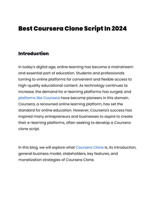 Best Coursera Clone Script In 2024
Introduction
In today's digital age, online learning has become a mainstream
and essential part of education. Students and professionals
turning to online platforms for convenient and flexible access to
high-quality educational content. As technology continues to
increase, the demand for e-learning platforms has surged, and
platforms like Coursera have become pioneers in this domain.
Coursera, a renowned online learning platform, has set the
standard for online education. However, Coursera's success has
inspired many entrepreneurs and businesses to aspire to create
their e-learning platforms, often seeking to develop a Coursera
clone script.
In this blog, we will explore what Coursera Clone is, its introduction,
general business model, stakeholders, key features, and
monetization strategies of Coursera Clone.
 