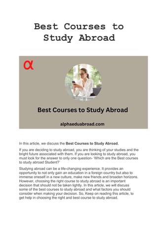 Best Courses to
Study Abroad
In this article, we discuss the Best Courses to Study Abroad.
If you are deciding to study abroad, you are thinking of your studies and the
bright future associated with them. If you are looking to study abroad, you
must look for the answer to only one question- ‘Which are the Best courses
to study abroad Student?’
Studying abroad can be a life-changing experience. It provides an
opportunity to not only gain an education in a foreign country but also to
immerse oneself in a new culture, make new friends and broaden horizons.
However, choosing the right course to study abroad is an important
decision that should not be taken lightly. In this article, we will discuss
some of the best courses to study abroad and what factors you should
consider when making your decision. So, Keep on reading this article, to
get help in choosing the right and best course to study abroad.
 