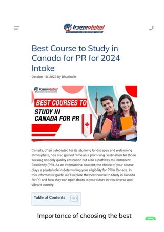 Best Course to Study in
Canada for PR for 2024
Intake
October 10, 2023 by Bhupinder
Canada, often celebrated for its stunning landscapes and welcoming
atmosphere, has also gained fame as a promising destination for those
seeking not only quality education but also a pathway to Permanent
Residency (PR). As an international student, the choice of your course
plays a pivotal role in determining your eligibility for PR in Canada. In
this informative guide, we’ll explore the best course to Study in Canada
for PR and how they can open doors to your future in this diverse and
vibrant country.
Importance of choosing the best
Table of Contents

 