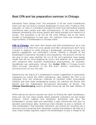Best CPA and tax preparation services in Chicago
Everybody fears charge time. The procedure is all the more troublesome
when one has not found a trusted bookkeeper to work with. Finding a CPA,
evaluator, or clerk is a standout amongst the most vital and testing errands
confronting both people and little entrepreneurs. It can have the effect
between completing your duties rapidly and being screwed over thanks to a
review. The procedure is all the all the more difficult due to the sheer
number of bookkeepers to look over. For instance, there are numerous a
huge numbers of bookkeepers in Chicago alone.
CPA in Chicago, who work with people and little entrepreneurs as a rule
work alone or at little firm since people and little entrepreneurs don't have
a brand to depend on while picking a bookkeeper, perusing surveys and
getting suggestions are particularly critical. Getting a thought of the
bookkeeper's instructive foundation and experience, the amount of time he
can give to your case, whether his run of the mill customers have assess
needs that are as mind boggling as yours, and whether he is acquainted
with prevalent little business bookkeeping programming, for example,
QuickBooks are particularly critical. Our Indian CPA in Chicago branch
offers accurate calculation of the IRS Audit without committing any
technical errors all over the USA.
Determining the status of a bookkeeper's expert capabilities is particularly
imperative as review the CPA's evaluations. See whether the CPA is an
individual from the American Institute of Certified Public Accountants
(AICPA) and their state bookkeeping society, for instance the Illinois CPA
Society and the Independent Accountants Association of Illinois. The
Chicago Bookkeeping service provider serves as per the best interest of
clients.
While asking the above inquiries are basic to finding the right bookkeeper,
there are not very many assets where potential customers can get target
answers. Online indexes and telephone directories just give the
bookkeeper's contact data and potentially a paid commercial that give no
valuable autonomous data. Numerous sites indicate to give a rundown of
"top bookkeepers" that potential customers can contact by rounding out a
structure and uncovering their telephone number and address. Be that as it
may, these locales regularly require the bookkeepers to pay a charge to be
 