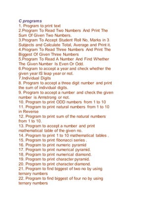 C programs
1. Program to print text
2.Program To Read Two Numbers And Print The
Sum Of Given Two Numbers.
3.Program To Accept Student Roll No, Marks in 3
Subjects and Calculate Total, Average and Print it.
4.Program To Read Three Numbers And Print The
Biggest Of Given Three Numbers
5.Program To Read A Number And Find Whether
The Given Number Is Even Or Odd.
6.Program to accept a year and check whether the
given year IS leap year or not.
7.Individual Digits
8. Program to accept a three digit number and print
the sum of individual digits.
9. Program to accept a number and check the given
number is Armstrong or not.
10. Program to print ODD numbers from 1 to 10
11. Program to print natural numbers from 1 to 10
in Reverse
12. Program to print sum of the natural numbers
from 1 to 10.
13. Program to accept a number and print
mathematical table of the given no.
14. Program to print 1 to 10 mathematical tables .
15. Program to print fibonacci series .
16. Program to print numeric pyramid
17. Program to print numerical pyramid.
18. Program to print numerical diamond.
19. Program to print character pyramid.
20. Program to print character diamond.
21. Program to find biggest of two no by using
ternary numbers
22. Program to find biggest of four no by using
ternary numbers
 