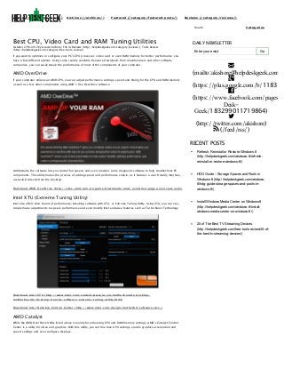 (http://helpdeskgeek.com)

Archives (/archives/)

Featured (/category/featured-posts/)

Reviews (/category/reviews/)
Search

Best CPU, Video Card and RAM Tuning Utilities

October 27th, 2012 by Aseem Kishore | File in: Reviews (http://helpdeskgeek.com/category/reviews/), Tools Review
(http://helpdeskgeek.com/category/free-tools-review/)

Categories

DAILY NEWSLETTER
Enter your email

Go

If you want to optimize or configure your PC’s CPU processor, video card or even RAM memory for better performance, you
have a few different options. Using some readily available freeware downloads from manufacturers and other software
companies, you can easily tweak the performance of most of the components of your computer.

AMD OverDrive
If your computer utilizes an AMD CPU, you can adjust performance settings, speed and timing for the CPU and RAM memory
as well as a few other components using AMD’s free OverDrive software.


(mailto:akishore@helpdeskgeek.com)

(https://plus.google.com/b/118345

(https://www.facebook.com/pages/H
DeskGeek/183299011719864)

(http://twitter.com/akishore)
 (/feed/rss/)
RECENT POSTS
Refresh, Reinstall or Restore Windows 8
(http://helpdeskgeek.com/windows-8/refreshreinstall-or-restore-windows-8/)

Additionally, the software lets you control fan speeds and even provides some diagnostic software to help troubleshoot PC
components. This utility makes the process of adding speed and performance simple, as it features a user friendly interface,
accessible directly from the desktop.

HDG Guide – Storage Spaces and Pools in
Windows 8 (http://helpdeskgeek.com/windows8/hdg-guide-storage-spaces-and-pools-in-

Downloa d AMD Ove rDrive (http ://site s.a md .com/us/ga me /d ownloa d s/a md -ove rd rive /p a ge s/ove rvie w.a sp x)

Intel XTU (Extreme Tuning Utility)
Intel also offers their brand of performance/tweaking software with XTU, or Extreme Tuning Utility. Using XTU, you can very
simply make adjustments to speed, performance and even modify Intel exclusive features such as Turbo Boost Technology.

windows-8/)

Install Windows Media Center on Windows 8
(http://helpdeskgeek.com/windows-8/installwindows-media-center-on-windows-8/)

20 of The Best TV Streaming Devices
(http://helpdeskgeek.com/free-tools-review/20-ofthe-best-tv-streaming-devices/)

Downloa d Inte l X T U (http ://www.inte l.com/conte nt/www/us/e n/mothe rb oa rd s/d e sktop mothe rb oa rd s/d e sktop -b oa rd s-softwa re -e xtre me -tuning-utility.html)
Downloa d Inte l De sktop Control Ce nte r (http ://www.inte l.com/d e sign/mothe rb d /softwa re /d cc/)

AMD Catalyst
While the AMD OverDrive Utility listed above is mainly for enhancing CPU and RAM memory settings, AMD’s Catalyst Control
Center is a utility for video and graphics. With this utility, you can fine tune GPU settings, enable graphics acceleration and
speed settings and even configure displays.

 
