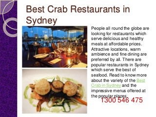 Best Crab Restaurants in
Sydney
People all round the globe are
looking for restaurants which
serve delicious and healthy
meals at affordable prices.
Attractive locations, warm
ambience and fine dining are
preferred by all. There are
popular restaurants in Sydney
which serve the best of
seafood. Read to know more
about the variety of the Best
Crab in Sydney and the
impressive menus offered at
the popular places.
1300 546 475
 