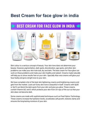 Best Cream for face glow in india
Skin colour is a serious concept of beauty. Your skin tone does not determine your
beauty. However, pigmentation, dark spots, discoloration, age spots, and other skin
problems can make your skin look dull, dry and dark. The best cream for Face glow can
work on these problems and make your skin healthy and radiant. Creams made naturally
will help you to show results fast on your skin. Specially Aloe vera creams will glow your
face fastly and give a bright tone to your skin.
We have compiled a list of the best skin lightening creams and brightening creams and
gels from the market. Look out! Every skin tone is beautiful in itself. Creams with Sp30
or Sp15 can block the dark spots from your skin and give you glow. These creams
contain Vitamin B,C and E which protects your skin from UV rays of the sun so that your
skin does not become dark.
Some creams are made with sophisticated techniques such as Pearl Optics Technology.
These creams increase the hydration levels, accelerates cell growth, restores clarity and
ensures the long-lasting moisture of your skin.
 