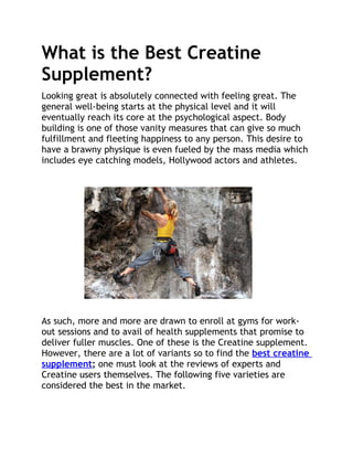 What is the Best Creatine
Supplement?
Looking great is absolutely connected with feeling great. The
general well-being starts at the physical level and it will
eventually reach its core at the psychological aspect. Body
building is one of those vanity measures that can give so much
fulfillment and fleeting happiness to any person. This desire to
have a brawny physique is even fueled by the mass media which
includes eye catching models, Hollywood actors and athletes.




As such, more and more are drawn to enroll at gyms for work-
out sessions and to avail of health supplements that promise to
deliver fuller muscles. One of these is the Creatine supplement.
However, there are a lot of variants so to find the best creatine
supplement; one must look at the reviews of experts and
Creatine users themselves. The following five varieties are
considered the best in the market.
 