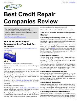 January 15th, 2014

Published by: marcocarbajo

Best Credit Repair
Companies Review
Are you looking for the best credit repair
companies?Discover what factors you should
consider prior to enrolling in a credit repair service.
For more information visit =>
http://repairmycreditcourse.com

The Best Credit Repair
Companies Are Few And Far
Between
Source: http://www.businesscreditblogger.com/2013/08/20/best-creditrepair-companies/

So which are the best credit repair companies?
There are five main areas that will help you in your search.

The Best Credit Repair Companies
Review
Credit Repair Company Track record
A long and successfully track record especially in such a heavily
scammed and highly regulated industry speaks volumes when
defining the best credit repair companies.
How long has the company been in business? How many
clients have they serviced? What is their credit repair track
record? What is their BBB rating? Do they have any complaints
with the Better Business Bureau? Do they have any pending
legal investigations with the state attorney general’s office? Do
they offer a satisfaction guarantee?

Credit Repair Service
The best credit repair companies with a solid track record
should undoubtedly have a stellar credit repair service. You
can’t have a solid track record if you’re offering a poor credit
repair service. It just won’t happen.
Thinking about enrolling in a credit repair service?
Not sure how to decide which are the best credit repair
companies?
Well, you’ve come to the right place to get some real answers,
guidelines and advice to help you make the right decision when
choosing a credit repair company.
First things first: like all industries, less-than-honest
companies do exist and do a disservice to consumers and the
credit repair industry as a whole.
The good news is the Federal Trade Commission (FTC) cracks
down on predatory service providers that hurt rather than help
consumers.
Remember Operation Clean Sweep?
The whole purpose of the Credit Repair Organizations Act
(CROA) is to protect the public from unfair or deceptive
business practices by credit repair companies.
The reality is there are a few reputable, effective, legal and
affordable credit repair companies that do exist and operate
according to the laws governing credit repair organizations.

Other benefits the service should include are; credit reports
and initial credit scores obtained on your behalf, online
tracking of your credit repair results, a credit coach you can
speak to over the phone and a satisfaction guarantee.

Credit Repair Company Support
Communication for a credit repair customer is an absolute
must. There is nothing more frustrating than not being able to
talk to a live person. The best credit repair companies have live
customer support that you can actually talk to over the phone,
not some internet chat window.

Credit Repair Education
In addition to the credit repair service the best credit repair
companies should provide you access to extensive amounts
of credit education and budgeting information to help you
maximize your credit scores, establish and maintain a budget.

Credit Repair Service Affordability
There are various types of pricing the best credit companies
offer ranging from an initial set up fee with monthly payments
to what I consider the best and most affordable; flat fee pricing.
1

 
