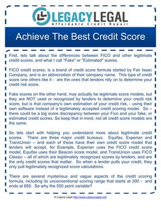 Achieve The Best Credit Score
First, lets talk about the differences between FICO and other legitimate
credit scores, and what I call "Fake" or "Estimated" scores.

FICO credit scores, is a brand of credit score formula started by Fair Isaac
Company, and is an abbreviation of their company name. This type of credit
score one others like it - are the ones that lenders rely on to determine your
credit risk score.

Fake scores on the other hand, may actually be legitimate score models, but
they are NOT used or recognized by lenders to determine your credit risk
score, but is that company's own estimation of your credit risk, - using their
own software instead of a legitimately accepted credit scoring model. So –
there could be a big score discrepancy between your Fico and your fake, or
estimated credit scores. So keep that in mind, not all credit score models are
the same.

So lets start with helping you understand more about legitimate credit
scores. There are three major credit bureaus; Equifax, Experian and
TransUnion – and each of these have their own credit score model that
lenders will accept, for Example, Experian uses the FICO credit score
model, Equifax uses their Beacon score model, and TransUnion uses FICO
Classic – all of which are legitimately recognized scores by lenders, and are
the only credit scores that matter. So when a lender pulls your credit, they
only pull legitimately recognized score calculations.

There are several mysterious and vague aspects of the credit scoring
formula, including its unconventional scoring range that starts at 300 - and
ends at 850. So why the 550 point variable?

                        © Legacy Legal http://www.LegacyLegal.com
 