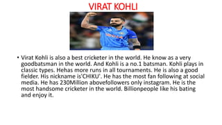VIRAT KOHLI
• Virat Kohli is also a best cricketer in the world. He know as a very
goodbatsman in the world. And Kohli is a no.1 batsman. Kohli plays in
classic types. Hehas more runs in all tournaments. He is also a good
fielder. His nickname is'CHIKU'. He has the most fan following at social
media. He has 230Million abovefollowers only instagram. He is the
most handsome cricketer in the world. Billionpeople like his bating
and enjoy it.
 
