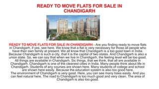 READY TO MOVE FLATS FOR SALE IN
CHANDIGARH
READY TO MOVE FLATS FOR SALE IN CHANDIGARH – Are you finding ready to move flats
in Chandigarh, if yes, see here. We know that a flat is very necessary for those all people who
have their own family at present. We all know that Chandigarh is a too good town in India.
Because Chandigarh is such a city, that it is the capital of two states. And Chandigarh is also a
union state. So, we can say that when we live in Chandigarh, the feeling level will be too good.
All things are available in Chandigarh. Sic things, that we think, that all are available in
Chandigarh. Chandigarh is one of the cleanest cities in India. Many people think about life in
Chandigarh. Students of any courses are shown here. Many students of college and school
are shown here easily. Because the education system is also too good here.
The environment of Chandigarh is very good. Here, you can see many trees easily. And you
can feel natural here. The road to Chandigarh is too much good and very clean. The area of
Chandigarh is also too good.
 