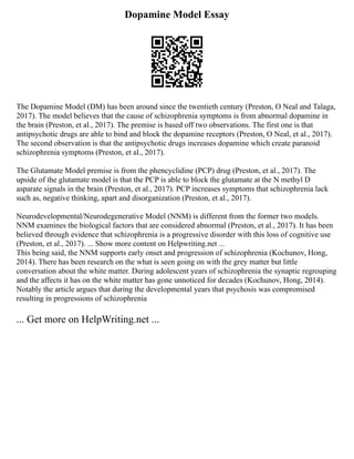 Dopamine Model Essay
The Dopamine Model (DM) has been around since the twentieth century (Preston, O Neal and Talaga,
2017). The model believes that the cause of schizophrenia symptoms is from abnormal dopamine in
the brain (Preston, et al., 2017). The premise is based off two observations. The first one is that
antipsychotic drugs are able to bind and block the dopamine receptors (Preston, O Neal, et al., 2017).
The second observation is that the antipsychotic drugs increases dopamine which create paranoid
schizophrenia symptoms (Preston, et al., 2017).
The Glutamate Model premise is from the phencyclidine (PCP) drug (Preston, et al., 2017). The
upside of the glutamate model is that the PCP is able to block the glutamate at the N methyl D
asparate signals in the brain (Preston, et al., 2017). PCP increases symptoms that schizophrenia lack
such as, negative thinking, apart and disorganization (Preston, et al., 2017).
Neurodevelopmental/Neurodegenerative Model (NNM) is different from the former two models.
NNM examines the biological factors that are considered abnormal (Preston, et al., 2017). It has been
believed through evidence that schizophrenia is a progressive disorder with this loss of cognitive use
(Preston, et al., 2017). ... Show more content on Helpwriting.net ...
This being said, the NNM supports early onset and progression of schizophrenia (Kochunov, Hong,
2014). There has been research on the what is seen going on with the grey matter but little
conversation about the white matter. During adolescent years of schizophrenia the synaptic regrouping
and the affects it has on the white matter has gone unnoticed for decades (Kochunov, Hong, 2014).
Notably the article argues that during the developmental years that psychosis was compromised
resulting in progressions of schizophrenia
... Get more on HelpWriting.net ...
 