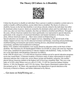 The Theory Of Culture As A Disability
Culture has the power to disable an individual. Once a person is unable to complete a certain task or is
unable to handle a difficult problem, society labels them as disabled. The theory of culture as a
disability focuses on the fact that disability is not always directly related to the individual, but rather
the dominant culture in power. Ideals are created by the dominant culture and if an individual, or an
entire race, does not meet those standards, then they are labeled as disabled and different. Throughout
the years, African American students have been significantly over represented in special education,
particularly in the categories of emotional disturbance and mental retardation. In Houston, Texas
alone, African Americans made up ... Show more content on Helpwriting.net ...
Special education can include a range of support services, depending on the special needs of the
student. Support services may involve physical assistance and therapy, counseling and psychotherapy,
modified learning environments and assistive learning devices, educational and psychological
assessments, and behavioral modification techniques.
Before 1975, children with disabilities were mostly denied an education solely on the basis of their
disability. The Education for All Handicapped Children Act (EAHCA), along with some key Supreme
Court cases, mandated all school districts to educate students with disabilities. Today, we know this
law as the Individuals with Disabilities Education Act (IDEA).
In the 1998 99 school year, 1,111,650 African American children served in special education programs
across the United States. A National Academy of Sciences study of ethnic representation in special
education indicates that, in that year, across ethnics groups and disability categories, this number
placed African American children at the highest risk of receiving a disability label. This was a risk
index of 14.28% while Whites were at a risk of 12.10%. 13.10% for American Indians/Alaskan
Natives, 11.34% for Hispanics, and 5.31% for Asians. These figures illuminated a pattern that was
first pointed out by L. M. Dunn, who specialized in the department of special education at the
University of Hawaii at Manoa, and further elaborated on by Mercer,
... Get more on HelpWriting.net ...
 