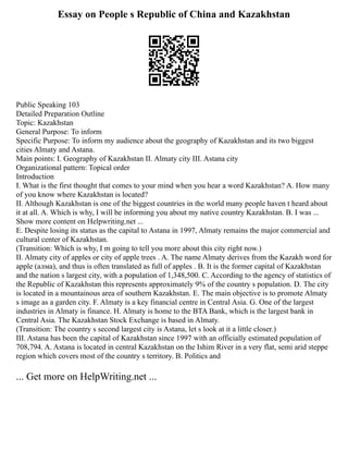 Essay on People s Republic of China and Kazakhstan
Public Speaking 103
Detailed Preparation Outline
Topic: Kazakhstan
General Purpose: To inform
Specific Purpose: To inform my audience about the geography of Kazakhstan and its two biggest
cities Almaty and Astana.
Main points: I. Geography of Kazakhstan II. Almaty city III. Astana city
Organizational pattern: Topical order
Introduction
I. What is the first thought that comes to your mind when you hear a word Kazakhstan? A. How many
of you know where Kazakhstan is located?
II. Although Kazakhstan is one of the biggest countries in the world many people haven t heard about
it at all. A. Which is why, I will be informing you about my native country Kazakhstan. B. I was ...
Show more content on Helpwriting.net ...
E. Despite losing its status as the capital to Astana in 1997, Almaty remains the major commercial and
cultural center of Kazakhstan.
(Transition: Which is why, I m going to tell you more about this city right now.)
II. Almaty city of apples or city of apple trees . A. The name Almaty derives from the Kazakh word for
apple (алма), and thus is often translated as full of apples . B. It is the former capital of Kazakhstan
and the nation s largest city, with a population of 1,348,500. C. According to the agency of statistics of
the Republic of Kazakhstan this represents approximately 9% of the country s population. D. The city
is located in a mountainous area of southern Kazakhstan. E. The main objective is to promote Almaty
s image as a garden city. F. Almaty is a key financial centre in Central Asia. G. One of the largest
industries in Almaty is finance. H. Almaty is home to the BTA Bank, which is the largest bank in
Central Asia. The Kazakhstan Stock Exchange is based in Almaty.
(Transition: The country s second largest city is Astana, let s look at it a little closer.)
III. Astana has been the capital of Kazakhstan since 1997 with an officially estimated population of
708,794. A. Astana is located in central Kazakhstan on the Ishim River in a very flat, semi arid steppe
region which covers most of the country s territory. B. Politics and
... Get more on HelpWriting.net ...
 
