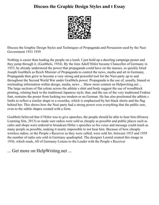 Discuss the Graphic Design Styles and t Essay
Discuss the Graphic Design Styles and Techniques of Propaganda and Persuasion used by the Nazi
Government 1933 1939
Nothing is easier than leading the people on a leash. I just hold up a dazzling campaign poster and
they jump through it. (Goebbels, 1934). By the time Adolf Hitler became Chancellor of Germany in
1933, he already understood the power that propaganda could have on the masses; so quickly hired
Joseph Goebbels as Reich Minister of Propaganda to control the news, media and art in Germany.
Propaganda then grew to become a very strong and powerful tool for the Nazi party up to and
throughout the Second World War under Goebbels power. Propaganda is the use of, usually, biased or
misleading information within design, media, news ... Show more content on Helpwriting.net ...
The large sections of flat colour across the athlete s shirt and body suggest the use of woodblock
printing, relating back to the traditional Japanese style; that, and the use of the very traditional Fraktur
font, restrains the poster from looking too modern or un German. He has also positioned the athlete s
limbs to reflect a similar shape to a swastika, which is emphasised by her black shorts and the flag
behind her. This shows how the Nazi party had a strong power over everything that the public saw,
even to the subtle shapes created with a form.
Goebbels believed that if Hitler was to give speeches, the people should be able to hear him (History
Learning Site, 2013) so made sure radios were sold as cheaply as possible and public places such as
cafes and shops were ordered to broadcast Hitler s speeches so his voice and message could reach as
many people as possible, making it nearly impossible to not hear him. Because of how cheaply
wireless radios, or the People s Receiver as they were called, were sold for, between 1933 and 1939
the number of radio sets sold in Germany quadrupled. The designer Leonid created this image in
1936, which reads, All of Germany Listens to the Leader with the People s Receiver
... Get more on HelpWriting.net ...
 