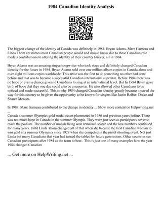 1984 Canadian Identity Analysis
The biggest change of the identity of Canada was definitely in 1984. Bryan Adams, Marc Garneau and
Linda Thom are names most Canadian people would and should know due to these Canadian role
models contributions to altering the identity of their country forever, all in 1984.
Bryan Adams was an amazing singer/songwriter who took stage and definitely changed Canadian
identity for the future in 1984. Bryan Adams sold over one million album copies in Canada alone and
over eight millions copies worldwide. This artist was the first to do something no other had done
before and that was to become a successful Canadian international superstar. Before 1984 there was
no hope or even a chance given to Canadians to sing at an international level. But In 1984 Bryan gave
birth of hope that they one day could also be a superstar. He also allowed other Canadians to be
noticed and made successful. This is why 1984 changed Canadian identity greatly because it paved the
way for this country to be given the opportunity to be known for singers like Justin Beiber, Drake and
Shawn Mendes.
In 1984, Marc Garneau contributed to the change in identity ... Show more content on Helpwriting.net
...
Canada s summer Olympics gold medal count plummeted in 1980 and previous years before. There
was not much hope in Canada in the summer Olympic. They were just seen as participants never to
reach the podium. The number of medals being won remained scarce and the low numbers continued
for many years. Until Linda Thom changed all of that when she became the first Canadian woman to
win gold at a summer Olympics since 1928 when she competed in the pistol shooting event. Not just
Linda but many Canadians that year had turned the tables for future generations. Other countries see
Canadian participants after 1984 as the team to beat . This is just one of many examples how the year
1984 changed Canadian
... Get more on HelpWriting.net ...
 