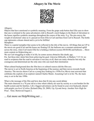 Allegory In The Movie
Allegory:
Objects that have emotional or symbolic meaning. From the grape soda button that Ellie uses to show
that one is initiated in the same adventurers club to Russell s merit badges to the Book of Adventure to
the house signifies symbolic meanings throughout the course of the story. E.g. The pin convey the
weight of emotional value as it s passed on from Ellie to Carl and then from Carl to Russell. The bottle
cap represents a dream shared and is yet to be fulfilled
Metaphors
There is a spatial metaphor that seems to be reflected in the title of the movie. All things that are UP in
the movie are good (Carl and the house are floating UP, the balloons are a constant emotional uplift
across the story, when Carl meets Ellie he is holding a balloon (scenes 00:04:00) and balloons ... Show
more content on Helpwriting.net ...
We see Carl struggling to make it in life, he comes across obstacles like death, age,
Etc. but those don t deter him from achieving his goal. Likewise biblically, in Mathew 7:13 14, we
read in scriptures that the road to salvation is not easy at all, there are many obstacles but only the
courageous and determined are the only ones who can reach their destination
What cultural background does the film have or cultural sources did the film use;
The movie is set in North America at the beginning of the journey and then moves towards South
America. The movies shows Carl as a young boy looking at a 1930s Fox Movie tone newsreel that
celebrates the exploits of an explorer named Charles Muntz. Assuming Carl is in his 70s, the main
story is set in the late 1990s
What is the message of the film and how does that fit into any social debate
The main character is a 70 year old at a time where elderly are seen by society as a cost burden for the
health system and for families. Life s biggest adventures can be found in your own backyard, shared
with people you love! (Corliss, Richard (May 28, 2009). Up, Up and Away: Another New High for
Pixar . Time. Retrieved August 2,
... Get more on HelpWriting.net ...
 