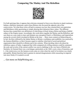 Comparing The Mutiny And The Rebellion
For both uprisings then, it appears that criticisms streamed in from every direction to attack mutinous
Indians, rebellious Jamaicans, and/or those Britons who favoured the opposite side of the
controversies. Yet what these critics all had in common was how they asserted their own patriotism
and Britishness while questioning or simply denying their detractors these values. The different
factions thus created their own definitions of what being civilised, being a Briton and being a faithful
subject of the Empire meant. Accordingly, this work draws together the Mutiny and the Rebellion, and
uses them as a case study to trace and interpret one conception Punch s of Britishness and imperialism
among the several which circulated in Britain at the time. ... Show more content on Helpwriting.net ...
In fact, the blow inflicted by the Indian Mutiny to Britain s confidence and credibility was renewed by
the Jamaica Rebellion, so that it became urgent to redefine what kind of social and political
organization there should be in Britain and in her colonies. When deciding what to do about the
rebellious sepoys of India, it appeared that while comparatively trifling mutinies could be contained,
the scale and severity of the current conflict was seen to challenge to the very basis of British rule.
Similarly, for Semmel there was a real danger, particularly as the 1860 s were a time of transition, and
[...] the controversy over the Jamaica events came at a time when the smell of revolution was clearly
perceptible. Britain therefore had to quieten its internal disagreements while reasserting its imperial
rule more firmly if it wanted to avoid
... Get more on HelpWriting.net ...
 
