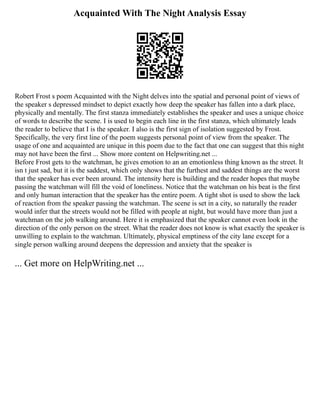 Acquainted With The Night Analysis Essay
Robert Frost s poem Acquainted with the Night delves into the spatial and personal point of views of
the speaker s depressed mindset to depict exactly how deep the speaker has fallen into a dark place,
physically and mentally. The first stanza immediately establishes the speaker and uses a unique choice
of words to describe the scene. I is used to begin each line in the first stanza, which ultimately leads
the reader to believe that I is the speaker. I also is the first sign of isolation suggested by Frost.
Specifically, the very first line of the poem suggests personal point of view from the speaker. The
usage of one and acquainted are unique in this poem due to the fact that one can suggest that this night
may not have been the first ... Show more content on Helpwriting.net ...
Before Frost gets to the watchman, he gives emotion to an an emotionless thing known as the street. It
isn t just sad, but it is the saddest, which only shows that the furthest and saddest things are the worst
that the speaker has ever been around. The intensity here is building and the reader hopes that maybe
passing the watchman will fill the void of loneliness. Notice that the watchman on his beat is the first
and only human interaction that the speaker has the entire poem. A tight shot is used to show the lack
of reaction from the speaker passing the watchman. The scene is set in a city, so naturally the reader
would infer that the streets would not be filled with people at night, but would have more than just a
watchman on the job walking around. Here it is emphasized that the speaker cannot even look in the
direction of the only person on the street. What the reader does not know is what exactly the speaker is
unwilling to explain to the watchman. Ultimately, physical emptiness of the city lane except for a
single person walking around deepens the depression and anxiety that the speaker is
... Get more on HelpWriting.net ...
 