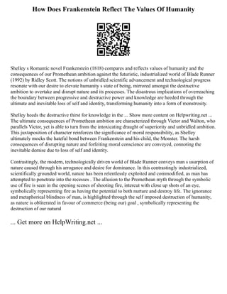 How Does Frankenstein Reflect The Values Of Humanity
Shelley s Romantic novel Frankenstein (1818) compares and reflects values of humanity and the
consequences of our Promethean ambition against the futuristic, industrialized world of Blade Runner
(1992) by Ridley Scott. The notions of unbridled scientific advancement and technological progress
resonate with our desire to elevate humanity s state of being, mirrored amongst the destructive
ambition to overtake and disrupt nature and its processes. The disastrous implications of overreaching
the boundary between progressive and destructive power and knowledge are heeded through the
ultimate and inevitable loss of self and identity, transforming humanity into a form of monstrosity.
Shelley heeds the destructive thirst for knowledge in the ... Show more content on Helpwriting.net ...
The ultimate consequences of Promethean ambition are characterized through Victor and Walton, who
parallels Victor, yet is able to turn from the intoxicating draught of superiority and unbridled ambition.
This juxtaposition of character reinforces the significance of moral responsibility, as Shelley
ultimately mocks the hateful bond between Frankenstein and his child, the Monster. The harsh
consequences of disrupting nature and forfeiting moral conscience are conveyed, connoting the
inevitable demise due to loss of self and identity.
Contrastingly, the modern, technologically driven world of Blade Runner conveys man s usurption of
nature caused through his arrogance and desire for dominance. In this contrastingly industrialized,
scientifically grounded world, nature has been relentlessly exploited and commodified, as man has
attempted to penetrate into the recesses . The allusion to the Promethean myth through the symbolic
use of fire is seen in the opening scenes of shooting fire, intercut with close up shots of an eye,
symbolically representing fire as having the potential to both nurture and destroy life. The ignorance
and metaphorical blindness of man, is highlighted through the self imposed destruction of humanity,
as nature is obliterated in favour of commerce (being our) goal , symbolically representing the
destruction of our natural
... Get more on HelpWriting.net ...
 