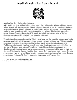 Angelica Schuyler s Duel Against Inequality
Angelica Schuyler s Duel Against Inequality
A key aspect in which Hamilton brings to light is the values of inequality. Women, while are making
strides, they are still not equal to men. As seen in Hamilton women are just as capable to perform the
same job as men and, in many instances, do the job better. Whether it is inequality with slaves, even
leading to some hypocrisy, or with women, some of the key values within Hamilton are revolve
around the fact of equality. In the play, if all people where believed as equal, some of the role
characters such as Angelica, could play a larger factor in the play.
To begin let s talk about gender equality. This is a large issue, one that which has plagued America for
centuries. Angelica is called by experts to be the smartest character within the play. This is somewhat
astounding because she is facing some of the brightest men in history, including Burr, George
Washington, and Alexander Hamilton himself. In the play, there is a common motif of My Shot . In
fact, one of the songs in the play itself is called My Shot . This particular song speaks to how
Hamilton as well as other character are not going to squander their shot at making America great and
free from British rule. In the song Hamilton sings I am not throwing away my shot! I am not throwing
away my shot! Hey yo, I m just like my country I m young, scrappy and hungry And I m not throwing
away my shot! (Miranda, My Shot ). However, is this common motif given to ALL
... Get more on HelpWriting.net ...
 
