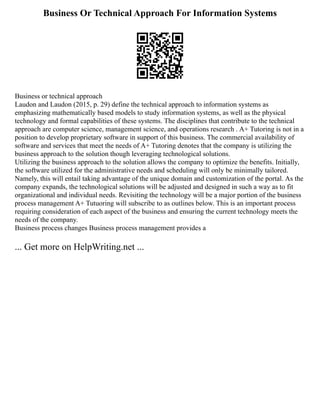 Business Or Technical Approach For Information Systems
Business or technical approach
Laudon and Laudon (2015, p. 29) define the technical approach to information systems as
emphasizing mathematically based models to study information systems, as well as the physical
technology and formal capabilities of these systems. The disciplines that contribute to the technical
approach are computer science, management science, and operations research . A+ Tutoring is not in a
position to develop proprietary software in support of this business. The commercial availability of
software and services that meet the needs of A+ Tutoring denotes that the company is utilizing the
business approach to the solution though leveraging technological solutions.
Utilizing the business approach to the solution allows the company to optimize the benefits. Initially,
the software utilized for the administrative needs and scheduling will only be minimally tailored.
Namely, this will entail taking advantage of the unique domain and customization of the portal. As the
company expands, the technological solutions will be adjusted and designed in such a way as to fit
organizational and individual needs. Revisiting the technology will be a major portion of the business
process management A+ Tutuoring will subscribe to as outlines below. This is an important process
requiring consideration of each aspect of the business and ensuring the current technology meets the
needs of the company.
Business process changes Business process management provides a
... Get more on HelpWriting.net ...
 