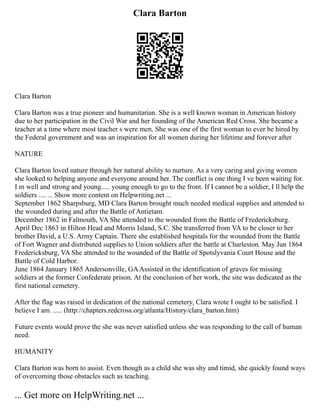 Clara Barton
Clara Barton
Clara Barton was a true pioneer and humanitarian. She is a well known woman in American history
due to her participation in the Civil War and her founding of the American Red Cross. She became a
teacher at a time where most teacher s were men. She was one of the first woman to ever be hired by
the Federal government and was an inspiration for all women during her lifetime and forever after
NATURE
Clara Barton loved nature through her natural ability to nurture. As a very caring and giving women
she looked to helping anyone and everyone around her. The conflict is one thing I ve been waiting for.
I m well and strong and young..... young enough to go to the front. If I cannot be a soldier, I ll help the
soldiers .... ... Show more content on Helpwriting.net ...
September 1862 Sharpsburg, MD Clara Barton brought much needed medical supplies and attended to
the wounded during and after the Battle of Antietam.
December 1862 in Falmouth, VA She attended to the wounded from the Battle of Fredericksburg.
April Dec 1863 in Hilton Head and Morris Island, S.C. She transferred from VA to be closer to her
brother David, a U.S. Army Captain. There she established hospitals for the wounded from the Battle
of Fort Wagner and distributed supplies to Union soldiers after the battle at Charleston. May Jun 1864
Fredericksburg, VA She attended to the wounded of the Battle of Spotslyvania Court House and the
Battle of Cold Harbor.
June 1864 January 1865 Andersonville, GAAssisted in the identification of graves for missing
soldiers at the former Confederate prison. At the conclusion of her work, the site was dedicated as the
first national cemetery.
After the flag was raised in dedication of the national cemetery, Clara wrote I ought to be satisfied. I
believe I am. ..... (http://chapters.redcross.org/atlanta/History/clara_barton.htm)
Future events would prove the she was never satisfied unless she was responding to the call of human
need.
HUMANITY
Clara Barton was born to assist. Even though as a child she was shy and timid, she quickly found ways
of overcoming those obstacles such as teaching.
... Get more on HelpWriting.net ...
 