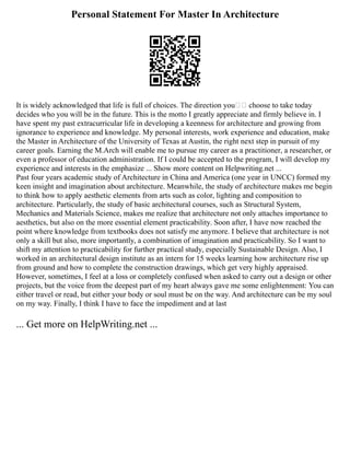 Personal Statement For Master In Architecture
It is widely acknowledged that life is full of choices. The direction you choose to take today
decides who you will be in the future. This is the motto I greatly appreciate and firmly believe in. I
have spent my past extracurricular life in developing a keenness for architecture and growing from
ignorance to experience and knowledge. My personal interests, work experience and education, make
the Master in Architecture of the University of Texas at Austin, the right next step in pursuit of my
career goals. Earning the M.Arch will enable me to pursue my career as a practitioner, a researcher, or
even a professor of education administration. If I could be accepted to the program, I will develop my
experience and interests in the emphasize ... Show more content on Helpwriting.net ...
Past four years academic study of Architecture in China and America (one year in UNCC) formed my
keen insight and imagination about architecture. Meanwhile, the study of architecture makes me begin
to think how to apply aesthetic elements from arts such as color, lighting and composition to
architecture. Particularly, the study of basic architectural courses, such as Structural System,
Mechanics and Materials Science, makes me realize that architecture not only attaches importance to
aesthetics, but also on the more essential element practicability. Soon after, I have now reached the
point where knowledge from textbooks does not satisfy me anymore. I believe that architecture is not
only a skill but also, more importantly, a combination of imagination and practicability. So I want to
shift my attention to practicability for further practical study, especially Sustainable Design. Also, I
worked in an architectural design institute as an intern for 15 weeks learning how architecture rise up
from ground and how to complete the construction drawings, which get very highly appraised.
However, sometimes, I feel at a loss or completely confused when asked to carry out a design or other
projects, but the voice from the deepest part of my heart always gave me some enlightenment: You can
either travel or read, but either your body or soul must be on the way. And architecture can be my soul
on my way. Finally, I think I have to face the impediment and at last
... Get more on HelpWriting.net ...
 