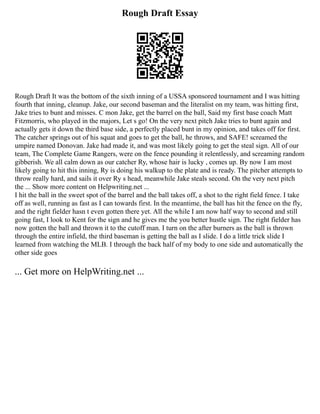 Rough Draft Essay
Rough Draft It was the bottom of the sixth inning of a USSA sponsored tournament and I was hitting
fourth that inning, cleanup. Jake, our second baseman and the literalist on my team, was hitting first,
Jake tries to bunt and misses. C mon Jake, get the barrel on the ball, Said my first base coach Matt
Fitzmorris, who played in the majors, Let s go! On the very next pitch Jake tries to bunt again and
actually gets it down the third base side, a perfectly placed bunt in my opinion, and takes off for first.
The catcher springs out of his squat and goes to get the ball, he throws, and SAFE! screamed the
umpire named Donovan. Jake had made it, and was most likely going to get the steal sign. All of our
team, The Complete Game Rangers, were on the fence pounding it relentlessly, and screaming random
gibberish. We all calm down as our catcher Ry, whose hair is lucky , comes up. By now I am most
likely going to hit this inning, Ry is doing his walkup to the plate and is ready. The pitcher attempts to
throw really hard, and sails it over Ry s head, meanwhile Jake steals second. On the very next pitch
the ... Show more content on Helpwriting.net ...
I hit the ball in the sweet spot of the barrel and the ball takes off, a shot to the right field fence. I take
off as well, running as fast as I can towards first. In the meantime, the ball has hit the fence on the fly,
and the right fielder hasn t even gotten there yet. All the while I am now half way to second and still
going fast, I look to Kent for the sign and he gives me the you better hustle sign. The right fielder has
now gotten the ball and thrown it to the cutoff man. I turn on the after burners as the ball is thrown
through the entire infield, the third baseman is getting the ball as I slide. I do a little trick slide I
learned from watching the MLB. I through the back half of my body to one side and automatically the
other side goes
... Get more on HelpWriting.net ...
 