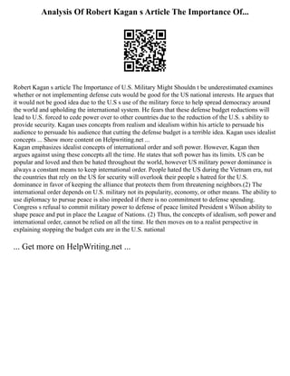 Analysis Of Robert Kagan s Article The Importance Of...
Robert Kagan s article The Importance of U.S. Military Might Shouldn t be underestimated examines
whether or not implementing defense cuts would be good for the US national interests. He argues that
it would not be good idea due to the U.S s use of the military force to help spread democracy around
the world and upholding the international system. He fears that these defense budget reductions will
lead to U.S. forced to cede power over to other countries due to the reduction of the U.S. s ability to
provide security. Kagan uses concepts from realism and idealism within his article to persuade his
audience to persuade his audience that cutting the defense budget is a terrible idea. Kagan uses idealist
concepts ... Show more content on Helpwriting.net ...
Kagan emphasizes idealist concepts of international order and soft power. However, Kagan then
argues against using these concepts all the time. He states that soft power has its limits. US can be
popular and loved and then be hated throughout the world, however US military power dominance is
always a constant means to keep international order. People hated the US during the Vietnam era, nut
the countries that rely on the US for security will overlook their people s hatred for the U.S.
dominance in favor of keeping the alliance that protects them from threatening neighbors.(2) The
international order depends on U.S. military not its popularity, economy, or other means. The ability to
use diplomacy to pursue peace is also impeded if there is no commitment to defense spending.
Congress s refusal to commit military power to defense of peace limited President s Wilson ability to
shape peace and put in place the League of Nations. (2) Thus, the concepts of idealism, soft power and
international order, cannot be relied on all the time. He then moves on to a realist perspective in
explaining stopping the budget cuts are in the U.S. national
... Get more on HelpWriting.net ...
 