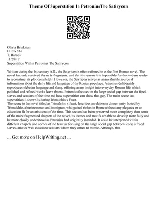 Theme Of Superstition In PetroniusThe Satirycon
Olivia Brinkman
LLEA 326
T. Barnes
11/28/17
Superstition Within Petronius The Satirycon
Written during the 1st century A.D., the Satyricon is often referred to as the first Roman novel. The
novel has only survived for us in fragments, and for this reason it is impossible for the modern reader
to reconstruct its plot completely. However, the Satyricon serves as an invaluable source of
information about the daily life and language of the Roman populace. Petronius deliberately
reproduces plebeian language and slang, offering a rare insight into everyday Roman life, which
polished and refined works leave absent. Petronius focuses on the large social gap between the freed
slaves and scholars of the time and how superstition can show that gap. The main scene that
superstition is shown is during Trimalchio s Feast.
The scene in the novel titled as Trimalchio s feast, describes an elaborate dinner party hosted by
Trimalchio, a businessman and immigrant who gained riches in Rome without any elegance or an
education fit for an aristocrat of the time. This section has been preserved more completely than some
of the more fragmented chapters of the novel, its themes and motifs are able to develop more fully and
be more closely understood as Petronius had originally intended. It could be interpreted within
different chapters and scenes of the feast as focusing on the large social gap between Rome s freed
slaves, and the well educated scholars whom they aimed to mimic. Although, this
... Get more on HelpWriting.net ...
 