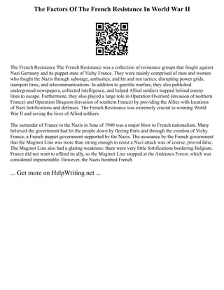 The Factors Of The French Resistance In World War II
The French Resistance The French Resistance was a collection of resistance groups that fought against
Nazi Germany and its puppet state of Vichy France. They were mainly comprised of men and women
who fought the Nazis through sabotage, ambushes, and hit and run tactics; disrupting power grids,
transport lines, and telecommunications. In addition to guerilla warfare, they also published
underground newspapers, collected intelligence, and helped Allied soldiers trapped behind enemy
lines to escape. Furthermore, they also played a large role in Operation Overlord (invasion of northern
France) and Operation Dragoon (invasion of southern France) by providing the Allies with locations
of Nazi fortifications and defenses. The French Resistance was extremely crucial to winning World
War II and saving the lives of Allied soldiers.
The surrender of France to the Nazis in June of 1940 was a major blow to French nationalism. Many
believed the government had let the people down by fleeing Paris and through the creation of Vichy
France, a French puppet government supported by the Nazis. The assurance by the French government
that the Maginot Line was more than strong enough to resist a Nazi attack was of course, proved false.
The Maginot Line also had a glaring weakness: there were very little fortifications bordering Belgium.
France did not want to offend its ally, so the Maginot Line stopped at the Ardennes Forest, which was
considered impenetrable. However, the Nazis bombed French
... Get more on HelpWriting.net ...
 