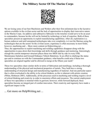 The Military Sector Of The Marine Corps
We are losing some of our best Machinists and Welders after their first enlistment due to the lucrative
options available in the civilian sector and the lack of opportunities to display their innovative nature
in the Marine Corps. An additive and subtractive fabricator in the trenches would serve to be an asset
to commanders, because he/she will not be limited by technology or lack of expertise. Both of these
specialties present an opportunity to exploit manufacturing capabilities. After all, exploitation is a
human endeavor and until unmanned technologies take over completely, is it not the Marines using the
technologies that are the assets? In the civilian sector, experience is often necessary in most fields;
however, machining and ... Show more content on Helpwriting.net ...
Thus, the opportunities to exploit machining and welding capabilities disappear along with the
opportunities to pass down their knowledge and skills through guidance and mentoring. Interestingly
enough the current manpower structure places these two MOS side by side in every ESB,
Maintenance battalion and Ground Ordnance Vehicle Battalions. In an effort to challenge the status
quo and to continue on with the Commandant guidance; what benefits could arise if these two
specialties are aligned together and be allowed to merge at the fifteen year mark?
These two specialties share similar skills in terms of fabrication and metallurgy, including a thorough
understanding of the physical and mechanical properties of metals. They both have a strong
understanding of structural design and manufacturing regardless of material. And one particular aspect
that is often overlooked is the ability to be critical thinkers, as this is inherent with artistic creation
(White, Robinson 2001). Additionally, all the processes used in machining and welding require a level
of critical thinking and creativity in order to maximize efforts and resources. The current employment
of these two specialties is minimal while in garrison; however, while forward deployed, these
specialties become an integral part of combat innovation. Their creativity and ingenuity have made a
significant impact in the
... Get more on HelpWriting.net ...
 