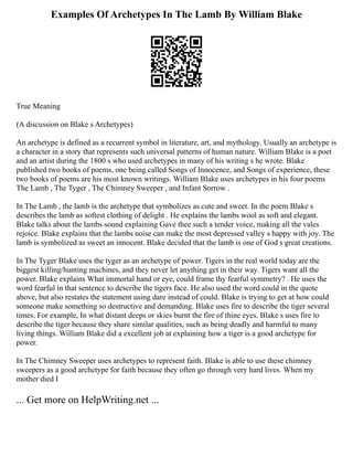 Examples Of Archetypes In The Lamb By William Blake
True Meaning
(A discussion on Blake s Archetypes)
An archetype is defined as a recurrent symbol in literature, art, and mythology. Usually an archetype is
a character in a story that represents such universal patterns of human nature. William Blake is a poet
and an artist during the 1800 s who used archetypes in many of his writing s he wrote. Blake
published two books of poems, one being called Songs of Innocence, and Songs of experience, these
two books of poems are his most known writings. William Blake uses archetypes in his four poems
The Lamb , The Tyger , The Chimney Sweeper , and Infant Sorrow .
In The Lamb , the lamb is the archetype that symbolizes as cute and sweet. In the poem Blake s
describes the lamb as softest clothing of delight . He explains the lambs wool as soft and elegant.
Blake talks about the lambs sound explaining Gave thee such a tender voice, making all the vales
rejoice. Blake explains that the lambs noise can make the most depressed valley s happy with joy. The
lamb is symbolized as sweet an innocent. Blake decided that the lamb is one of God s great creations.
In The Tyger Blake uses the tyger as an archetype of power. Tigers in the real world today are the
biggest killing/hunting machines, and they never let anything get in their way. Tigers want all the
power. Blake explains What immortal hand or eye, could frame thy fearful symmetry? . He uses the
word fearful in that sentence to describe the tigers face. He also used the word could in the quote
above, but also restates the statement using dare instead of could. Blake is trying to get at how could
someone make something so destructive and demanding. Blake uses fire to describe the tiger several
times. For example, In what distant deeps or skies burnt the fire of thine eyes. Blake s uses fire to
describe the tiger because they share similar qualities, such as being deadly and harmful to many
living things. William Blake did a excellent job at explaining how a tiger is a good archetype for
power.
In The Chimney Sweeper uses archetypes to represent faith. Blake is able to use these chimney
sweepers as a good archetype for faith because they often go through very hard lives. When my
mother died I
... Get more on HelpWriting.net ...
 