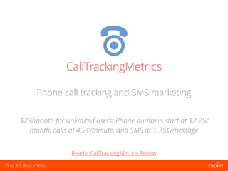 The 35 Best CRMs
CallTrackingMetrics
$29/month for unlimited users; Phone numbers start at $2.25/
month, calls at 4.2¢/minute, and SMS at 1.75¢/message
Phone call tracking and SMS marketing
Read a CallTrackingMetrics Review
 