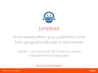 The 35 Best CRMs
Jumplead
Free for 1 user and up to 100 customers; around
$16/user/month for basic plans
Know exactly where your customers come
from, geographically and on the internet
Read a Jumplead Review
 