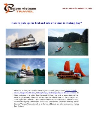How to pick up the best and safest Cruises in Halong Bay?
There are so many cruises that can take you on Halong Bay such as Au Co Luxury
Cruise, Dragon Pearl Cruise, Halong Ginger, Red Dragon Cruise, Paradise Cruise, etc.
Since you pay a lot to go on these Cruises in Halong, you need to ensure that you get
value for your money. There are a few things that you can look out for when you are
choosing the best Halong Cruise. You need to be careful especially if you have never
been on Halong Bay tours before. These days you can find and make bookings online.
Custom Vietnam Travel, therefore, is the best address to get information about Halong
Bay Cruises.
www.customvietnamtravel.com
 