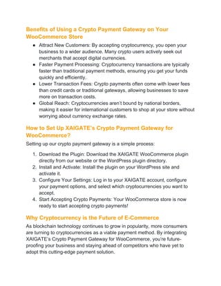 Benefits of Using a Crypto Payment Gateway on Your
WooCommerce Store
● Attract New Customers: By accepting cryptocurrency, you open your
business to a wider audience. Many crypto users actively seek out
merchants that accept digital currencies.
● Faster Payment Processing: Cryptocurrency transactions are typically
faster than traditional payment methods, ensuring you get your funds
quickly and efficiently.
● Lower Transaction Fees: Crypto payments often come with lower fees
than credit cards or traditional gateways, allowing businesses to save
more on transaction costs.
● Global Reach: Cryptocurrencies aren’t bound by national borders,
making it easier for international customers to shop at your store without
worrying about currency exchange rates.
How to Set Up XAIGATE’s Crypto Payment Gateway for
WooCommerce?
Setting up our crypto payment gateway is a simple process:
1. Download the Plugin: Download the XAIGATE WooCommerce plugin
directly from our website or the WordPress plugin directory.
2. Install and Activate: Install the plugin on your WordPress site and
activate it.
3. Configure Your Settings: Log in to your XAIGATE account, configure
your payment options, and select which cryptocurrencies you want to
accept.
4. Start Accepting Crypto Payments: Your WooCommerce store is now
ready to start accepting crypto payments!
Why Cryptocurrency is the Future of E-Commerce
As blockchain technology continues to grow in popularity, more consumers
are turning to cryptocurrencies as a viable payment method. By integrating
XAIGATE’s Crypto Payment Gateway for WooCommerce, you’re future-
proofing your business and staying ahead of competitors who have yet to
adopt this cutting-edge payment solution.
 