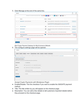 5. Click Manage at the end of the same line.
Best Crypto Payment Gateway for WooCommerce Website
6. The configure settings page will be opened.
Accept Crypto Payments with Wordpress Plugin
● Enable/Disable: Tick the checkbox if you want to enable the XAIGATE payment
method.
● Title: The title written by you will appear on the checkout page.
● Description: You can add a few details to tell customers important details before
they proceed on the checkout page.
 