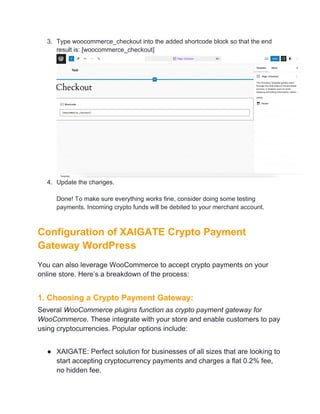 3. Type woocommerce_checkout into the added shortcode block so that the end
result is: [woocommerce_checkout]
4. Update the changes.
Done! To make sure everything works fine, consider doing some testing
payments. Incoming crypto funds will be debited to your merchant account.
Configuration of XAIGATE Crypto Payment
Gateway WordPress
You can also leverage WooCommerce to accept crypto payments on your
online store. Here’s a breakdown of the process:
1. Choosing a Crypto Payment Gateway:
Several WooCommerce plugins function as crypto payment gateway for
WooCommerce. These integrate with your store and enable customers to pay
using cryptocurrencies. Popular options include:
● XAIGATE: Perfect solution for businesses of all sizes that are looking to
start accepting cryptocurrency payments and charges a flat 0.2% fee,
no hidden fee.
 