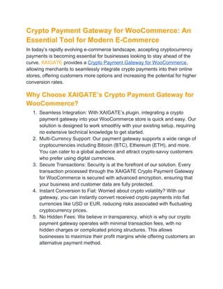 Crypto Payment Gateway for WooCommerce: An
Essential Tool for Modern E-Commerce
In today’s rapidly evolving e-commerce landscape, accepting cryptocurrency
payments is becoming essential for businesses looking to stay ahead of the
curve. XAIGATE provides a Crypto Payment Gateway for WooCommerce,
allowing merchants to seamlessly integrate crypto payments into their online
stores, offering customers more options and increasing the potential for higher
conversion rates.
Why Choose XAIGATE’s Crypto Payment Gateway for
WooCommerce?
1. Seamless Integration: With XAIGATE’s plugin, integrating a crypto
payment gateway into your WooCommerce store is quick and easy. Our
solution is designed to work smoothly with your existing setup, requiring
no extensive technical knowledge to get started.
2. Multi-Currency Support: Our payment gateway supports a wide range of
cryptocurrencies including Bitcoin (BTC), Ethereum (ETH), and more.
You can cater to a global audience and attract crypto-savvy customers
who prefer using digital currencies.
3. Secure Transactions: Security is at the forefront of our solution. Every
transaction processed through the XAIGATE Crypto Payment Gateway
for WooCommerce is secured with advanced encryption, ensuring that
your business and customer data are fully protected.
4. Instant Conversion to Fiat: Worried about crypto volatility? With our
gateway, you can instantly convert received crypto payments into fiat
currencies like USD or EUR, reducing risks associated with fluctuating
cryptocurrency prices.
5. No Hidden Fees: We believe in transparency, which is why our crypto
payment gateway operates with minimal transaction fees, with no
hidden charges or complicated pricing structures. This allows
businesses to maximize their profit margins while offering customers an
alternative payment method.
 