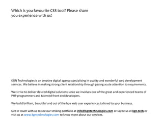 Which is you favourite CSS tool? Please share
you experience with us!
KGN Technologies is an creative digital agency specialising in quality and wonderful web development
services. We believe in making strong client relationship through paying acute attention to requirements.
We strive to deliver desired digital solutions since we involves one of the great and experienced teams of
PHP programmers and talented front end developers.
We build brilliant, beautiful and out of the box web user experiences tailored to your business.
Get in touch with us to see our striking portfolio at info@kgntechnologies.com or skype us at kgn.tech or
visit us at www.kgntechnologies.com to know more about our services.
 