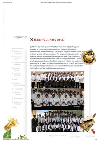 18/01/2023, 18:38 Best Culinary College in India | Culinary Arts Courses | Symbiosis
https://www.ssca.edu.in/about-bsc-culinary-arts-course 1/2
Programmes
B.SC. (Culinary Arts)
About B.Sc.
(Culinary Arts)

Programme
Structure

Orientation and
Pedagogy

Eligibility
Criteria

Admission
Schedule

Fees

Rules for
Refund of Fees

How to Apply

Payment
Guidelines

Scholarships

Stakeholder
Feedback

FAQ

 B.Sc. (Culinary Arts)
Symbiosis School of Culinary Arts offers three years BSc Culinary Arts
program as a non- residential course under the aegis of Symbiosis
International (Deemed University). The program prepares students for the wide
and ever growing culinary profession. The program is highly interactive and
practical oriented. Master Chef Sanjeev Kapoor is the Chair Professor of this
school and has team of professional chefs to train youngsters for a skilled and
grueling culinary profession. Symbiosis believes in industry and academia
interaction at all stages of student development and as a part of our curricula,
the students undergo well planned and monitored internship in collaboration
with leading hotel and food industry organisations.
Programme Structure
ANNOUNCEMENT CAUTION NOTICE
 