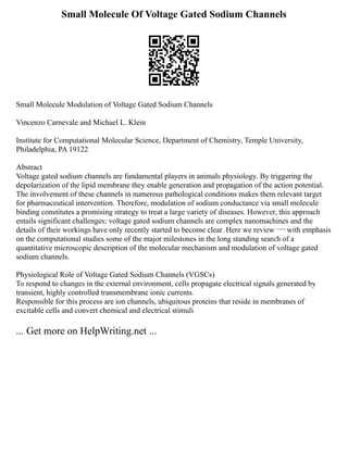 Small Molecule Of Voltage Gated Sodium Channels
Small Molecule Modulation of Voltage Gated Sodium Channels
Vincenzo Carnevale and Michael L. Klein
Institute for Computational Molecular Science, Department of Chemistry, Temple University,
Philadelphia, PA 19122
Abstract
Voltage gated sodium channels are fundamental players in animals physiology. By triggering the
depolarization of the lipid membrane they enable generation and propagation of the action potential.
The involvement of these channels in numerous pathological conditions makes them relevant target
for pharmaceutical intervention. Therefore, modulation of sodium conductance via small molecule
binding constitutes a promising strategy to treat a large variety of diseases. However, this approach
entails significant challenges: voltage gated sodium channels are complex nanomachines and the
details of their workings have only recently started to become clear. Here we review ¬¬ with emphasis
on the computational studies some of the major milestones in the long standing search of a
quantitative microscopic description of the molecular mechanism and modulation of voltage gated
sodium channels.
Physiological Role of Voltage Gated Sodium Channels (VGSCs)
To respond to changes in the external environment, cells propagate electrical signals generated by
transient, highly controlled transmembrane ionic currents.
Responsible for this process are ion channels, ubiquitous proteins that reside in membranes of
excitable cells and convert chemical and electrical stimuli
... Get more on HelpWriting.net ...
 