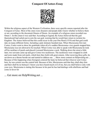 Conquest Of Aztecs Essay
Within the religious aspect of the Western Civilization, there were specific omens reported after the
Conquest of Aztec. Most of the omes were disasters and people didn t know whether to believe them
or not, according to the document Omens of Doom. An example of a religious omen recorded was
Omen 1. In this omen it was said that: According to legend, the Aztecs believed that the god
Quetzalcoatl had sailed east to join the sun god, warning that he would later return to reclaim his
kingdom. The Aztecs believed that this could occur in the year One Reed (1519) and that god could
take on many different forms. Including a pale skinned, bearded man. When Moctezuma first met
Cortez, Cortez went to show his grattitude when all of a sudden Moctezuma s two guards stopped him.
Moctezuma was not allowed to be touched. When Cortez was able to speak with Moctezuma he took
off his necklace of pearls and placed it around Moctezuma s neck. Walking down the street a little
later, two servants came up and gave Cortez two necklesses. The necklesses were wrapped in cloth
and were made from red snails, which here they hold with great esteem. After recieving these gifts, he
sat down on a throne beside me and started to address me. ... Show more content on Helpwriting.net ...
Because of this happening when foreigners entered the land, he believed that whoever sent Cortez
here, he was certain was the central lord. Because of this, Moctezuma said that they shall obey him
and their shall be no betrayel. I know you have heard much evil of me, but you shall believe only with
your eyes. Moctezuma is stating this because in his past he has had dealings with rebellions and had
come in favor for
... Get more on HelpWriting.net ...
 