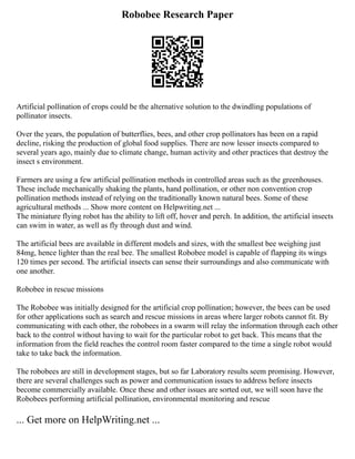 Robobee Research Paper
Artificial pollination of crops could be the alternative solution to the dwindling populations of
pollinator insects.
Over the years, the population of butterflies, bees, and other crop pollinators has been on a rapid
decline, risking the production of global food supplies. There are now lesser insects compared to
several years ago, mainly due to climate change, human activity and other practices that destroy the
insect s environment.
Farmers are using a few artificial pollination methods in controlled areas such as the greenhouses.
These include mechanically shaking the plants, hand pollination, or other non convention crop
pollination methods instead of relying on the traditionally known natural bees. Some of these
agricultural methods ... Show more content on Helpwriting.net ...
The miniature flying robot has the ability to lift off, hover and perch. In addition, the artificial insects
can swim in water, as well as fly through dust and wind.
The artificial bees are available in different models and sizes, with the smallest bee weighing just
84mg, hence lighter than the real bee. The smallest Robobee model is capable of flapping its wings
120 times per second. The artificial insects can sense their surroundings and also communicate with
one another.
Robobee in rescue missions
The Robobee was initially designed for the artificial crop pollination; however, the bees can be used
for other applications such as search and rescue missions in areas where larger robots cannot fit. By
communicating with each other, the robobees in a swarm will relay the information through each other
back to the control without having to wait for the particular robot to get back. This means that the
information from the field reaches the control room faster compared to the time a single robot would
take to take back the information.
The robobees are still in development stages, but so far Laboratory results seem promising. However,
there are several challenges such as power and communication issues to address before insects
become commercially available. Once these and other issues are sorted out, we will soon have the
Robobees performing artificial pollination, environmental monitoring and rescue
... Get more on HelpWriting.net ...
 