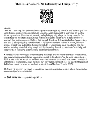 Theoretical Concerns Of Reflexivity And Subjectivity
Abstract
Who am I? The very first question I asked myself before I began my research. The first thoughts that
came to mind were a female, an Indian, an academic. As an individual I m aware that my identity
forms my opinions. My education, ethnicity and upbringing play a huge part in my research. One
could argue that research is largely based on facts and figures. But I believe there is far more to
research than just the numbers. I believe that research done from different (individuals) perspectives
can lead to multiple equally viable answers. In my personal research I intend to use a Qualitative
method of analysis a method that forms with the help of opinions and more importantly, one that
derives meaning. In the following essay I shall be discussing theoretical concerns of reflexivity and
subjectivity in qualitative research from a postmodernist approach.
Can reflexivity be encouraged and enhanced by building it into our research methods and processes,
and by creating appropriate times, spaces, and contexts to be reflexive? At the same time, is there a
limit to how reflexive we can be, and how far we can know and understand what shapes our research
at the time of conducting it, given that these may only become apparent once we have left the research
behind and moved on in our personal and academic lives (Mauthner Douchet 2003).
Reflexivity is generally perceived as an extrinsic process in qualitative research where the researcher
continuously reflects on how their
... Get more on HelpWriting.net ...
 