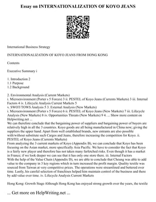 Essay on INTERNATIONALIZATION OF KOYO JEANS
International Business Strategy
INTERNATIONALIZATION OF KOYO JEANS FROM HONG KONG
Contents
Executive Summary i
1. Introduction 2
1.1 Purpose
1.2 Background
2. Environmental Analysis (Current Markets)
i. Microenvironment (Porter s 5 Forces) 3 ii. PESTEL of Koyo Jeans (Currents Markets) 3 iii. Internal
Factors 4 iv. Lifecycle Analysis Current Markets 5
v. SWOT/TOWS Analysis 5 3. External Analysis (New Markets)
i. Microenvironment (Porter s 5 Forces) 6 ii. PESTEL of Koyo Jeans (New Markets) 7 iii. Lifecycle
Analysis (New Markets) 8 iv. Opportunities Threats (New Markets) 9 4. ... Show more content on
Helpwriting.net ...
We can therefore conclude that the bargaining power of suppliers and bargaining power of buyers are
relatively high in all the 3 countries. Koyo goods are all being manufactured in China now; giving the
suppliers the upper hand. Apart from well established brands, new entrants are also possible
with/without substitute such Cargos and Jeans, therefore increasing the competition for Koyo. ii.
PESTEL of Koyo Jeans (Currents Markets)
From analyzing the 3 current markets of Koyo (Appendix B), we can conclude that Koyo has been
focusing on the Asian market, more specifically Asia Pacific. We have to consider the fact that Koyo
is a fairly new player and therefore has not taken many farfetched risks. Even though it has a market
in France; if we look deeper we can see that it has only one store there. iii. Internal Factors
With the help of the Value Chain (Appendix D), we are able to conclude that Cheung was able to add
value to the company in 3 key regions which in turn increased the profit margin. Quality textile was
sourced from Taiwan at very competitive prices. The operations were streamlined and bettered over
time. Lastly, his careful selection of franchises helped him maintain control of the business and there
by add value over time. iv. Lifecycle Analysis Current Markets
Hong Kong: Growth Stage Although Hong Kong has enjoyed strong growth over the years, the textile
... Get more on HelpWriting.net ...
 